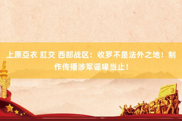 上原亞衣 肛交 西部战区：收罗不是法外之地！制作传播涉军谣喙当止！