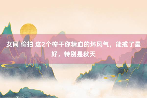 女同 偷拍 这2个榨干你精血的坏风气，能戒了最好，特别是秋天