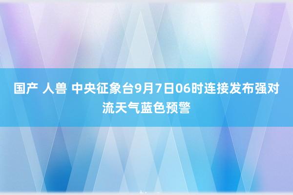 国产 人兽 中央征象台9月7日06时连接发布强对流天气蓝色预警