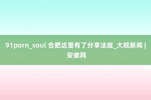 91porn_soul 合肥这里有了分享法庭_大皖新闻 | 安徽网