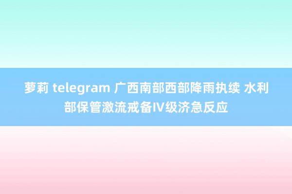 萝莉 telegram 广西南部西部降雨执续 水利部保管激流戒备Ⅳ级济急反应