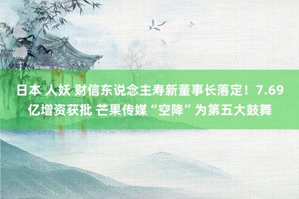 日本 人妖 财信东说念主寿新董事长落定！7.69亿增资获批 芒果传媒“空降”为第五大鼓舞