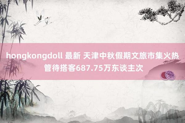 hongkongdoll 最新 天津中秋假期文旅市集火热 管待搭客687.75万东谈主次