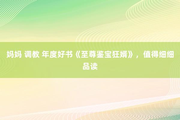 妈妈 调教 年度好书《至尊鉴宝狂婿》，值得细细品读