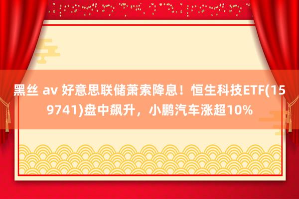 黑丝 av 好意思联储萧索降息！恒生科技ETF(159741)盘中飙升，小鹏汽车涨超10%