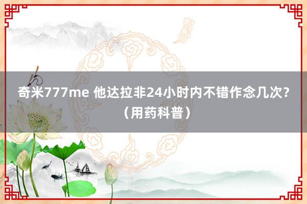 奇米777me 他达拉非24小时内不错作念几次?(用药科普)