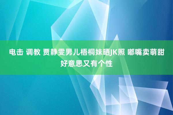 电击 调教 贾静雯男儿梧桐妹晒JK照 嘟嘴卖萌甜好意思又有个性