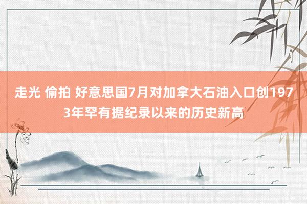 走光 偷拍 好意思国7月对加拿大石油入口创1973年罕有据纪录以来的历史新高