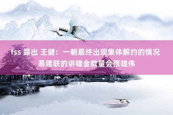 fss 露出 王健:一朝最终出现集体解约的情况 易建联的讲错金数量会很雄伟
