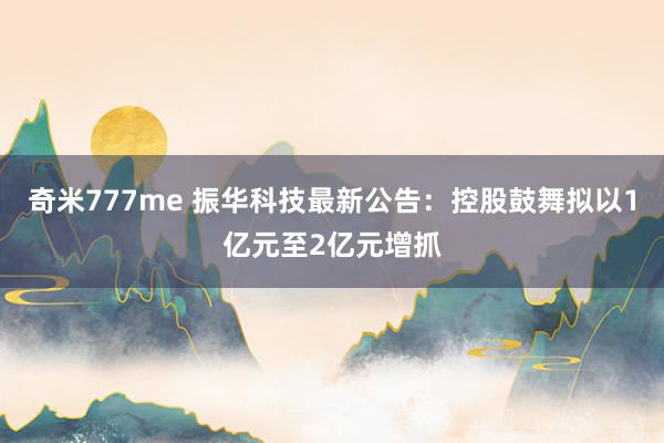 奇米777me 振华科技最新公告：控股鼓舞拟以1亿元至2亿元增抓