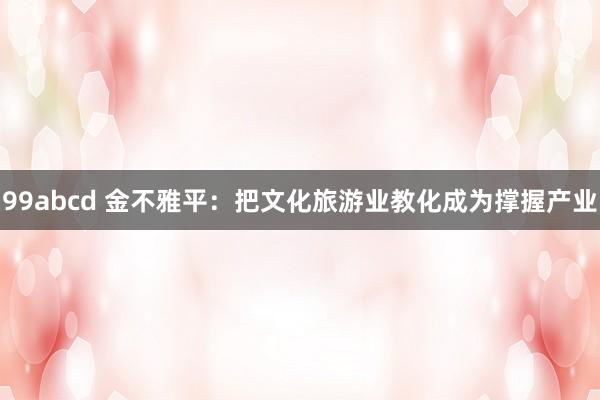 99abcd 金不雅平：把文化旅游业教化成为撑握产业