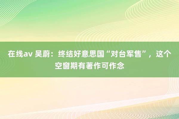 在线av 吴蔚：终结好意思国“对台军售”，这个空窗期有著作可作念