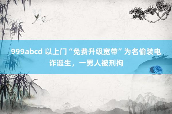 999abcd 以上门“免费升级宽带”为名偷装电诈诞生，一男人被刑拘