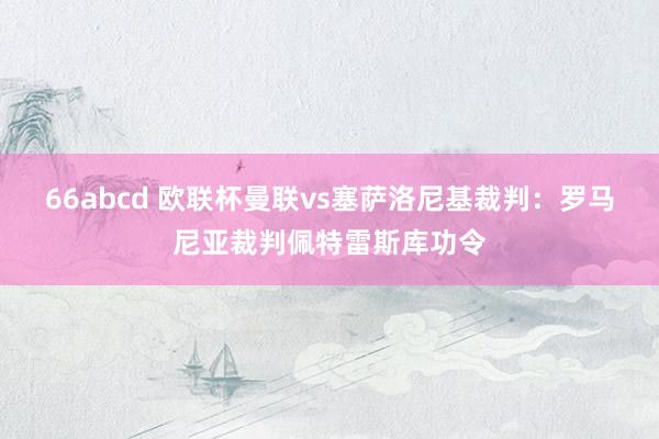 66abcd 欧联杯曼联vs塞萨洛尼基裁判:罗马尼亚裁判佩特雷斯库功令