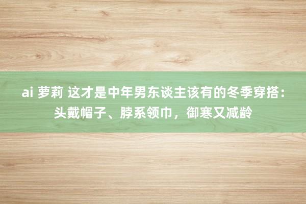 ai 萝莉 这才是中年男东谈主该有的冬季穿搭：头戴帽子、脖系领巾，御寒又减龄