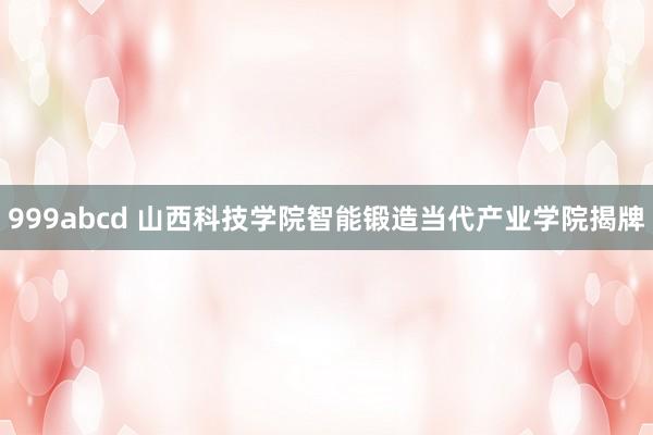 999abcd 山西科技学院智能锻造当代产业学院揭牌