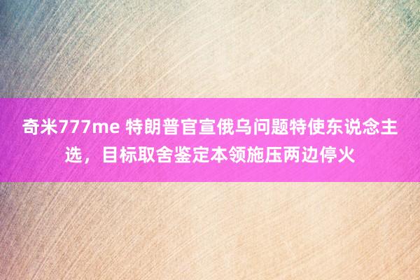 奇米777me 特朗普官宣俄乌问题特使东说念主选，目标取舍鉴定本领施压两边停火