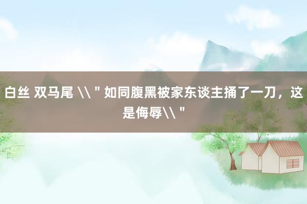 白丝 双马尾 \＂如同腹黑被家东谈主捅了一刀，这是侮辱\＂