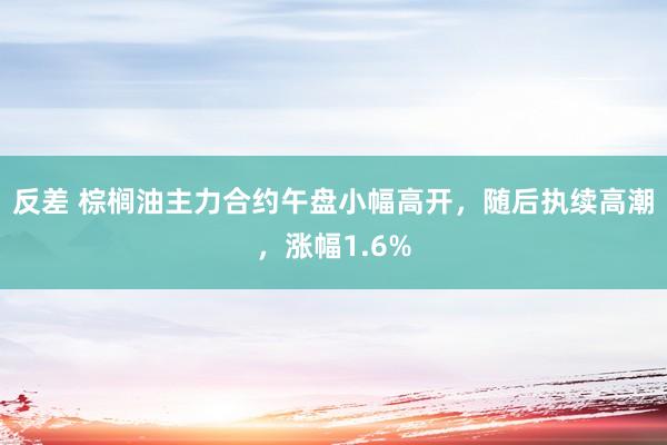 反差 棕榈油主力合约午盘小幅高开，随后执续高潮，涨幅1.6%
