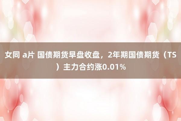 女同 a片 国债期货早盘收盘，2年期国债期货（TS）主力合约涨0.01%