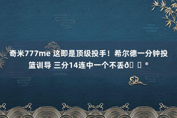 奇米777me 这即是顶级投手！希尔德一分钟投篮训导 三分14连中一个不丢😮