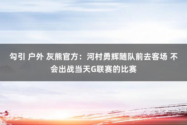 勾引 户外 灰熊官方：河村勇辉随队前去客场 不会出战当天G联赛的比赛