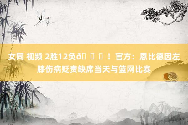 女同 视频 2胜12负😞！官方：恩比德因左膝伤病贬责缺席当天与篮网比赛