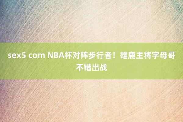 sex5 com NBA杯对阵步行者！雄鹿主将字母哥不错出战