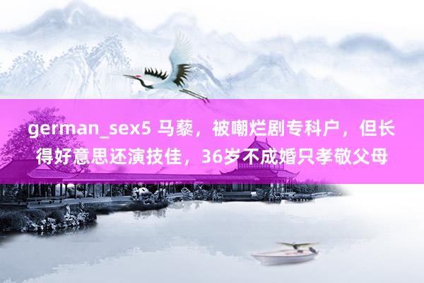 german_sex5 马藜，被嘲烂剧专科户，但长得好意思还演技佳，36岁不成婚只孝敬父母