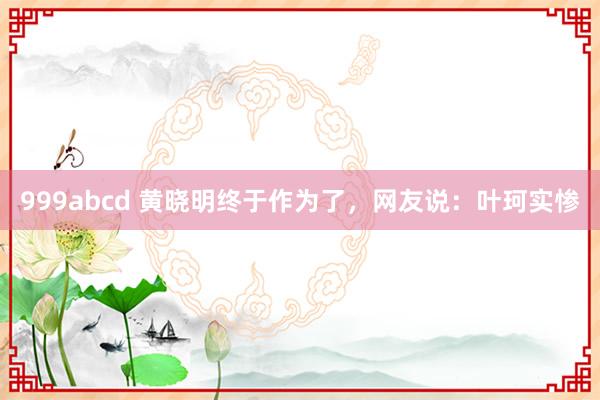 999abcd 黄晓明终于作为了，网友说：叶珂实惨