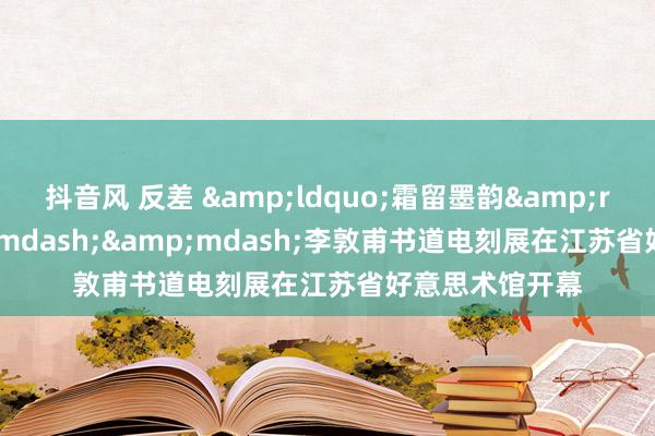 抖音风 反差 &ldquo;霜留墨韵&rdquo;&mdash;&mdash;李敦甫书道电刻展在江苏省好意思术馆开幕