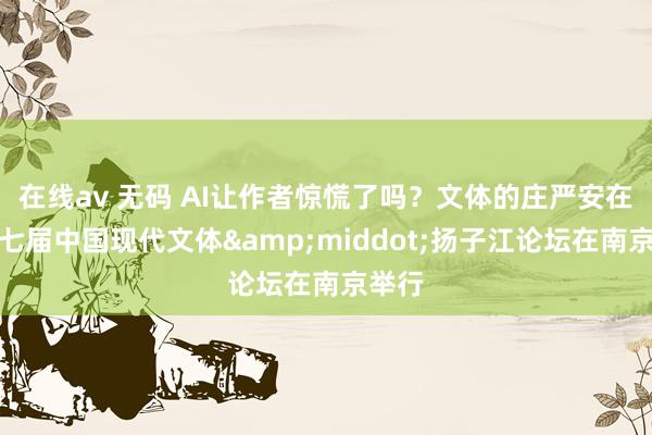 在线av 无码 AI让作者惊慌了吗？文体的庄严安在？第七届中国现代文体&middot;扬子江论坛在南京举行