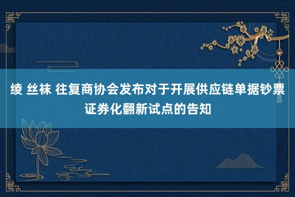 绫 丝袜 往复商协会发布对于开展供应链单据钞票证券化翻新试点的告知