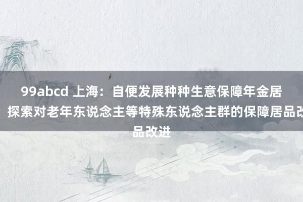 99abcd 上海：自便发展种种生意保障年金居品，探索对老年东说念主等特殊东说念主群的保障居品改进