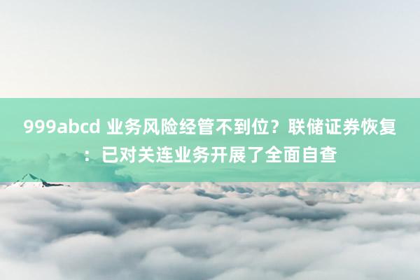 999abcd 业务风险经管不到位？联储证券恢复：已对关连业务开展了全面自查