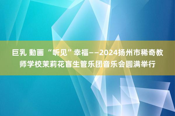 巨乳 動画 “听见”幸福——2024扬州市稀奇教师学校茉莉花盲生管乐团音乐会圆满举行