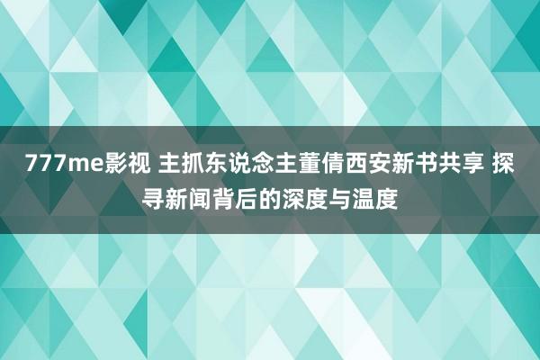 777me影视 主抓东说念主董倩西安新书共享 探寻新闻背后的深度与温度