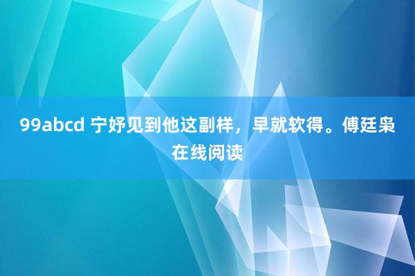 99abcd 宁妤见到他这副样，早就软得。傅廷枭在线阅读