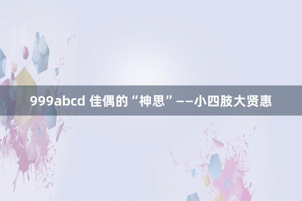 999abcd 佳偶的“神思”——小四肢大贤惠