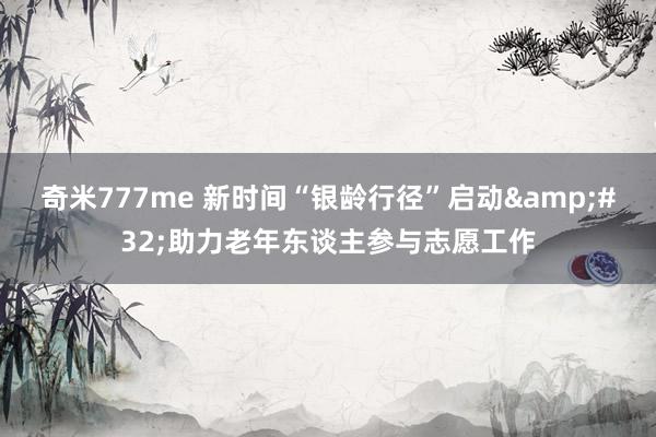 奇米777me 新时间“银龄行径”启动&#32;助力老年东谈主参与志愿工作