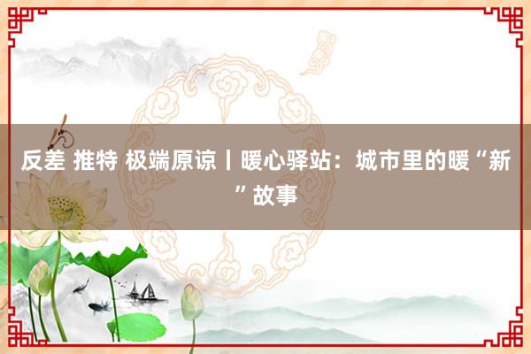 反差 推特 极端原谅丨暖心驿站：城市里的暖“新”故事