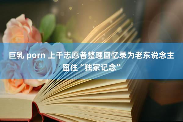 巨乳 porn 上千志愿者整理回忆录为老东说念主留住“独家记念”