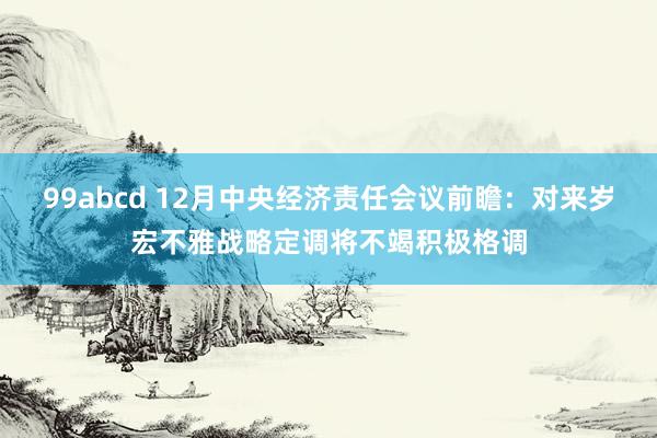 99abcd 12月中央经济责任会议前瞻：对来岁宏不雅战略定调将不竭积极格调