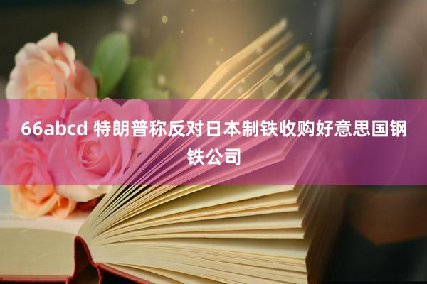 66abcd 特朗普称反对日本制铁收购好意思国钢铁公司
