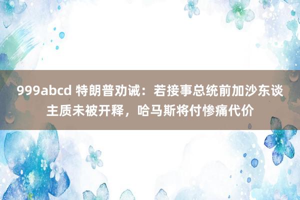 999abcd 特朗普劝诫：若接事总统前加沙东谈主质未被开释，哈马斯将付惨痛代价