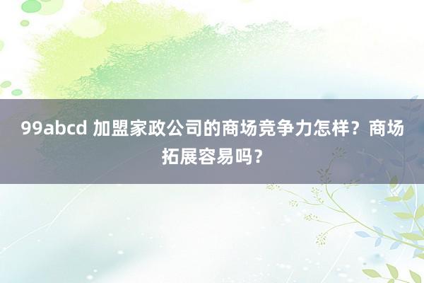 99abcd 加盟家政公司的商场竞争力怎样？商场拓展容易吗？