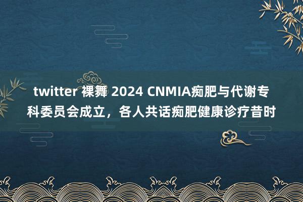twitter 裸舞 2024 CNMIA痴肥与代谢专科委员会成立，各人共话痴肥健康诊疗昔时