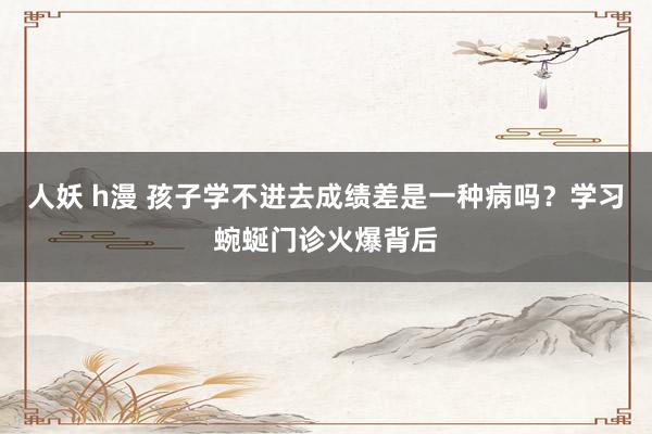 人妖 h漫 孩子学不进去成绩差是一种病吗？学习蜿蜒门诊火爆背后
