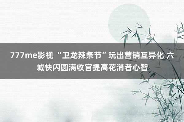 777me影视 “卫龙辣条节”玩出营销互异化 六城快闪圆满收官提高花消者心智