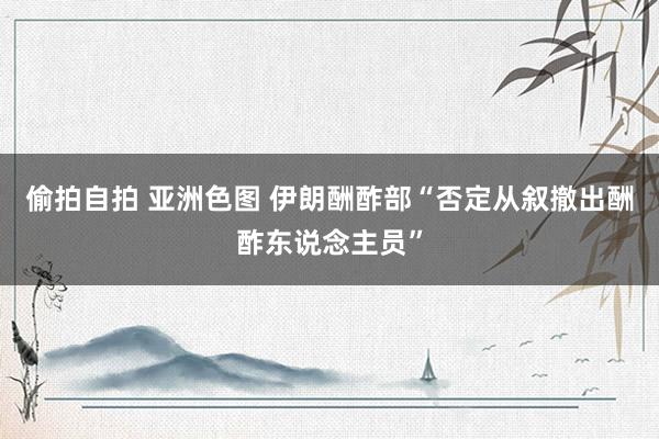 偷拍自拍 亚洲色图 伊朗酬酢部“否定从叙撤出酬酢东说念主员”